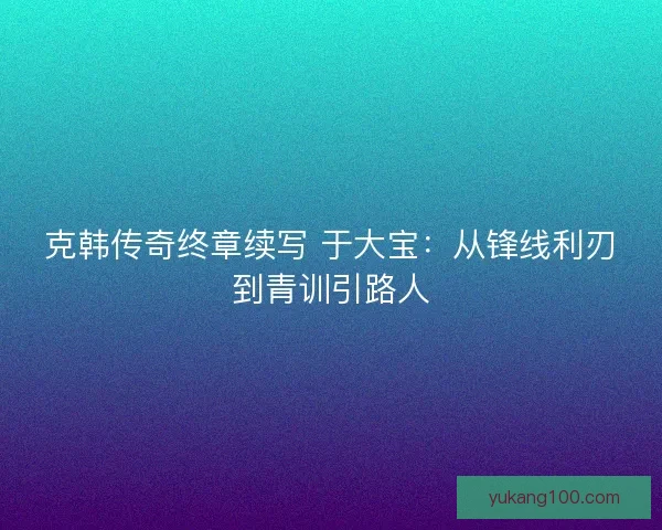 克韩传奇终章续写 于大宝：从锋线利刃到青训引路人