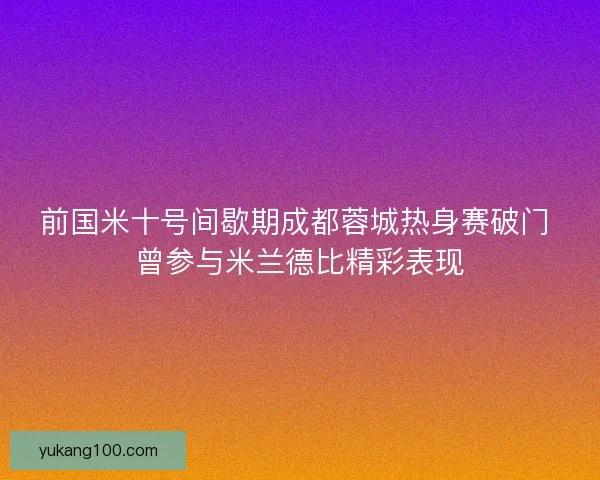 前国米十号间歇期成都蓉城热身赛破门 曾参与米兰德比精彩表现