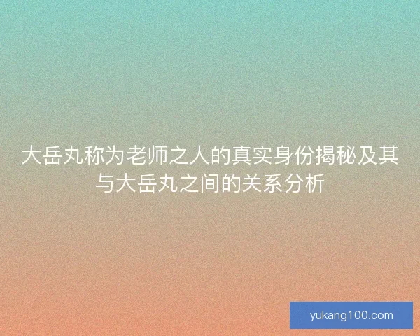 大岳丸称为老师之人的真实身份揭秘及其与大岳丸之间的关系分析