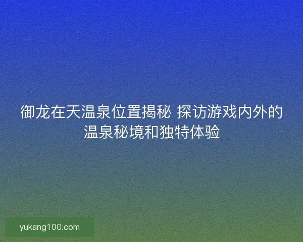 御龙在天温泉位置揭秘 探访游戏内外的温泉秘境和独特体验