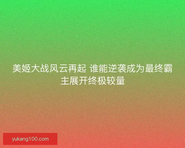 美姬大战风云再起 谁能逆袭成为最终霸主展开终极较量