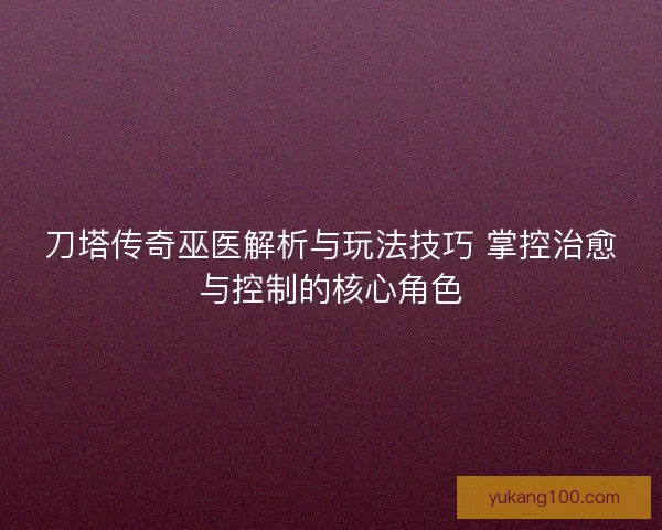刀塔传奇巫医解析与玩法技巧 掌控治愈与控制的核心角色