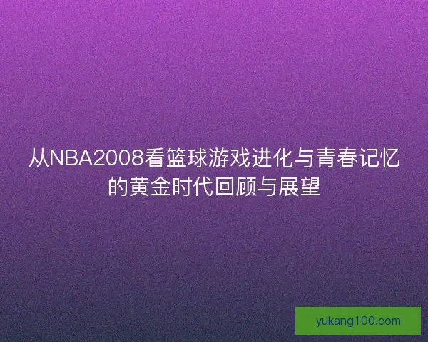 从NBA2008看篮球游戏进化与青春记忆的黄金时代回顾与展望