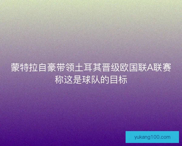 蒙特拉自豪带领土耳其晋级欧国联A联赛称这是球队的目标