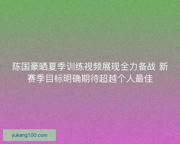 陈国豪晒夏季训练视频展现全力备战 新赛季目标明确期待超越个人最佳