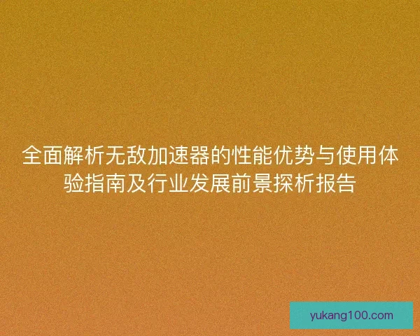 全面解析无敌加速器的性能优势与使用体验指南及行业发展前景探析报告