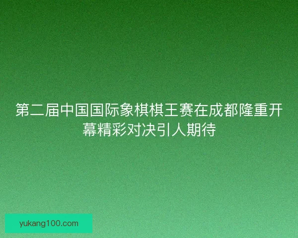 第二届中国国际象棋棋王赛在成都隆重开幕精彩对决引人期待