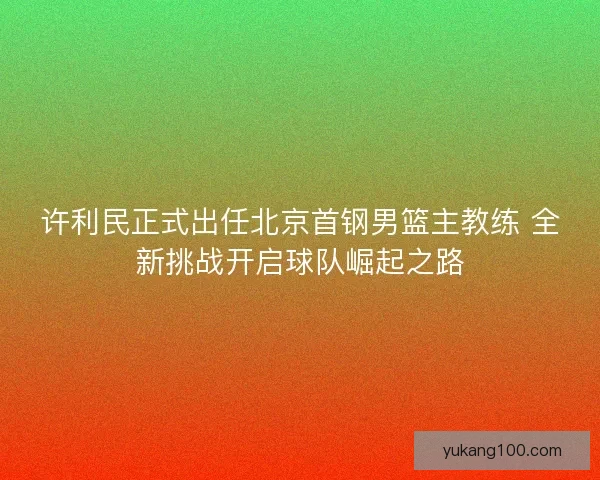 许利民正式出任北京首钢男篮主教练 全新挑战开启球队崛起之路