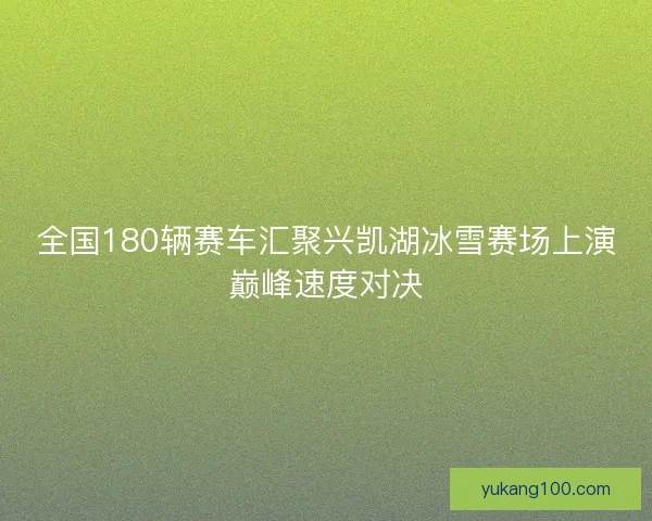 全国180辆赛车汇聚兴凯湖冰雪赛场上演巅峰速度对决