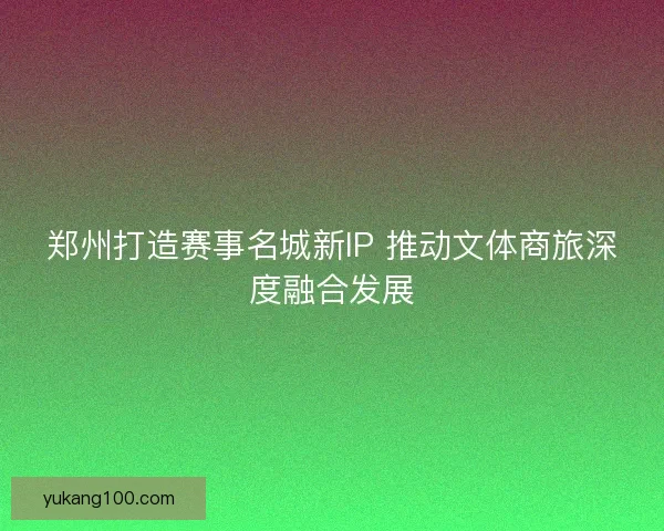 郑州打造赛事名城新IP 推动文体商旅深度融合发展