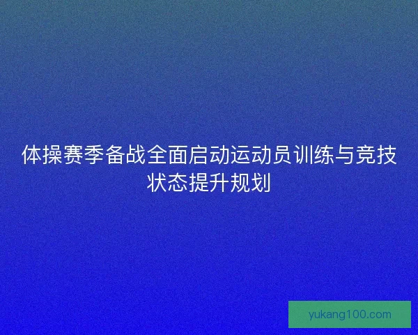 体操赛季备战全面启动运动员训练与竞技状态提升规划