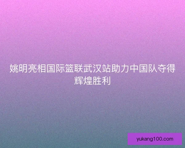 姚明亮相国际篮联武汉站助力中国队夺得辉煌胜利