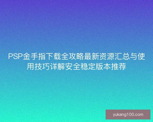 PSP金手指下载全攻略最新资源汇总与使用技巧详解安全稳定版本推荐