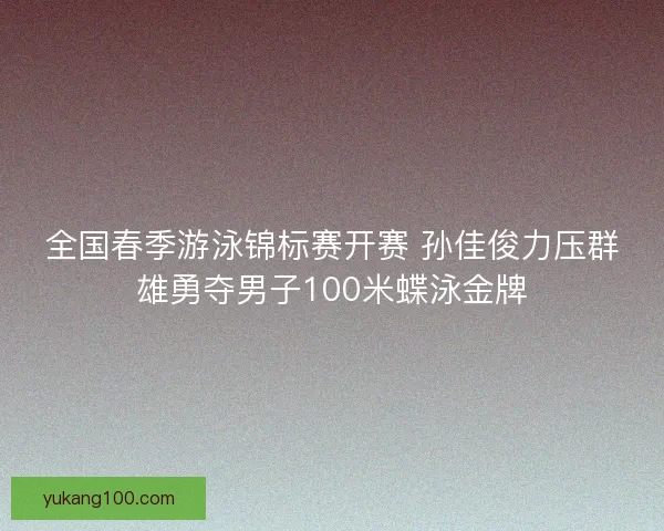 全国春季游泳锦标赛开赛 孙佳俊力压群雄勇夺男子100米蝶泳金牌
