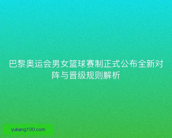 巴黎奥运会男女篮球赛制正式公布全新对阵与晋级规则解析