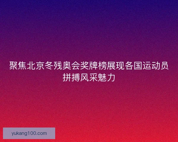 聚焦北京冬残奥会奖牌榜展现各国运动员拼搏风采魅力
