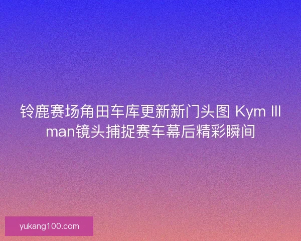 铃鹿赛场角田车库更新新门头图 Kym Illman镜头捕捉赛车幕后精彩瞬间