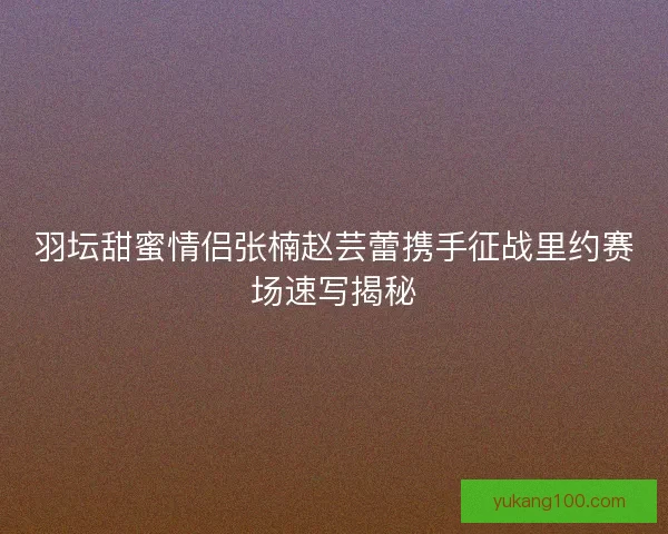 羽坛甜蜜情侣张楠赵芸蕾携手征战里约赛场速写揭秘