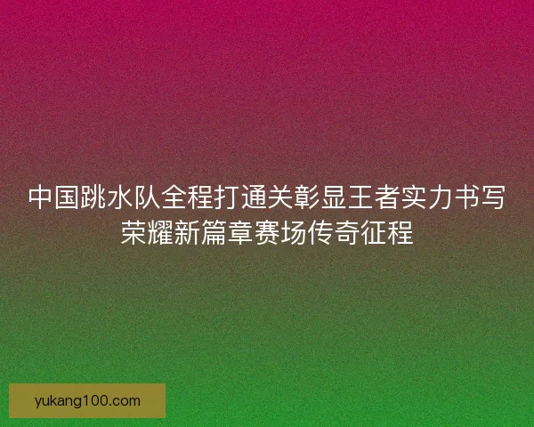 中国跳水队全程打通关彰显王者实力书写荣耀新篇章赛场传奇征程