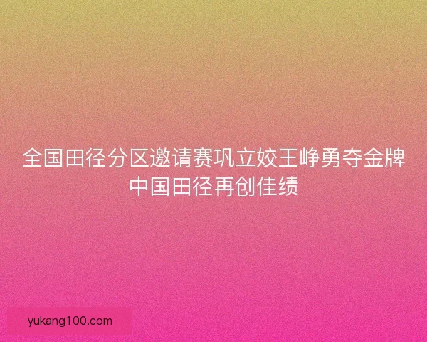 全国田径分区邀请赛巩立姣王峥勇夺金牌中国田径再创佳绩