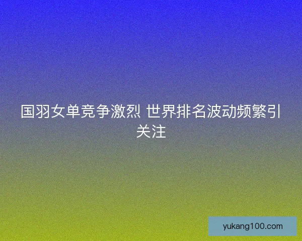 国羽女单竞争激烈 世界排名波动频繁引关注