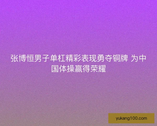 张博恒男子单杠精彩表现勇夺铜牌 为中国体操赢得荣耀