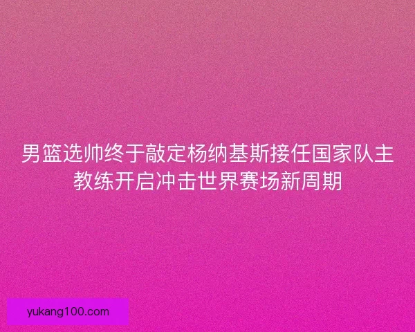 男篮选帅终于敲定杨纳基斯接任国家队主教练开启冲击世界赛场新周期